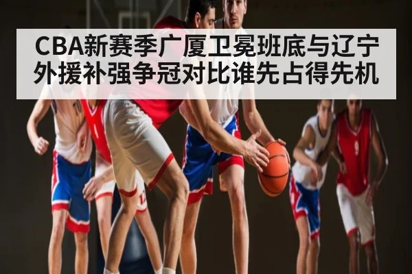 CBA新赛季广厦卫冕班底与辽宁外援补强争冠对比谁先占得先机